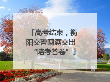 高考结束，衡阳交警圆满交出“陪考答卷”